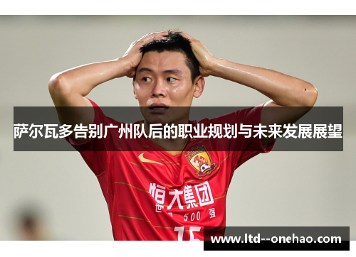 萨尔瓦多告别广州队后的职业规划与未来发展展望