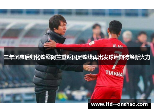 三年沉寂后归化锋霸阿兰重返国足锋线再出发球迷期待焕新火力