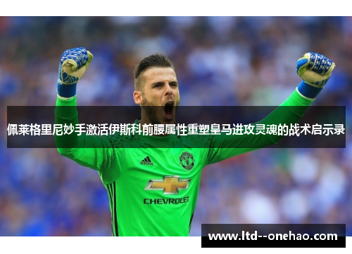 佩莱格里尼妙手激活伊斯科前腰属性重塑皇马进攻灵魂的战术启示录
