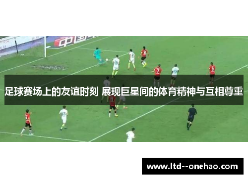 足球赛场上的友谊时刻 展现巨星间的体育精神与互相尊重