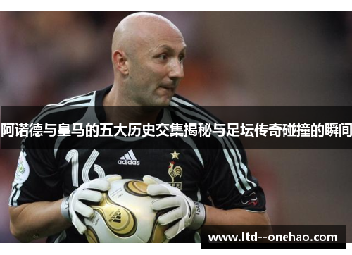 阿诺德与皇马的五大历史交集揭秘与足坛传奇碰撞的瞬间