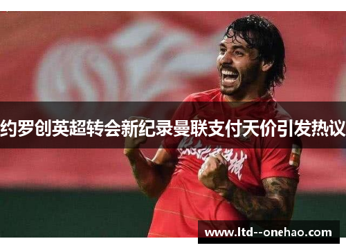 约罗创英超转会新纪录曼联支付天价引发热议 约罗创英超转会新纪录曼联支付天价引发热议